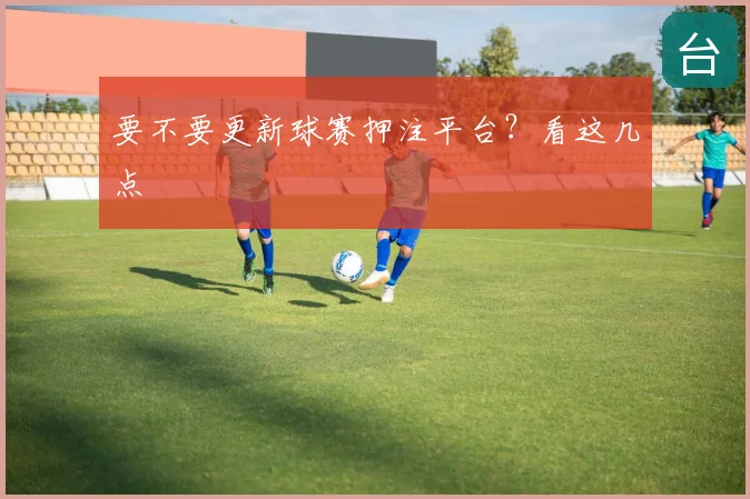 要不要更新球赛押注平台？看这几点